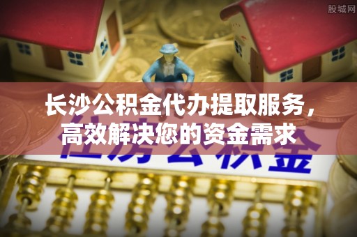 饶阳长沙公积金代办提取服务，高效解决您的资金需求