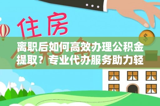 饶阳离职后如何高效办理公积金提取？专业代办服务助力轻松解决