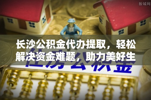 饶阳长沙公积金代办提取，轻松解决资金难题，助力美好生活
