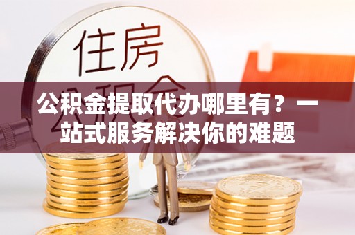 饶阳公积金提取代办哪里有？一站式服务解决你的难题
