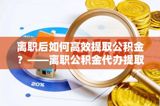 饶阳离职后如何高效提取公积金？——离职公积金代办提取全流程解析