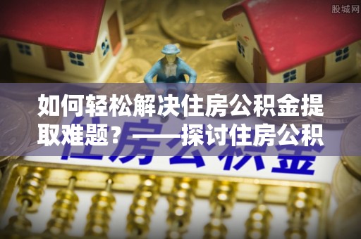 饶阳如何轻松解决住房公积金提取难题？——探讨住房公积金提取代办服务