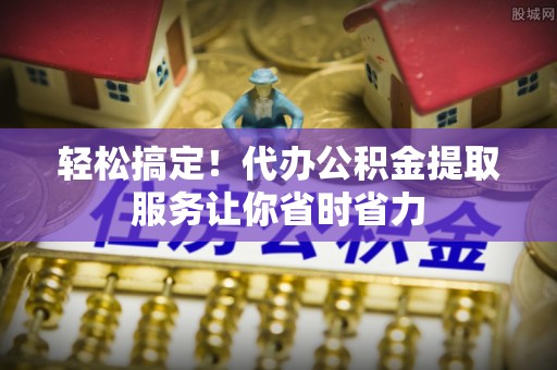 饶阳轻松搞定！代办公积金提取服务让你省时省力