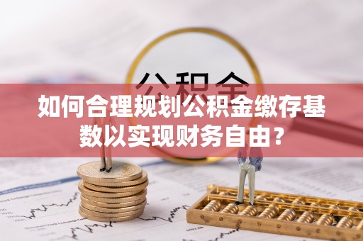 饶阳如何合理规划公积金缴存基数以实现财务自由？
