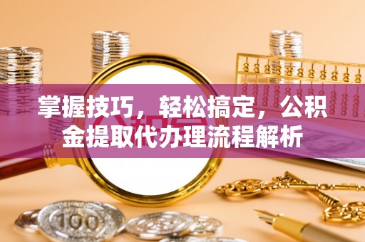 饶阳掌握技巧，轻松搞定，公积金提取代办理流程解析