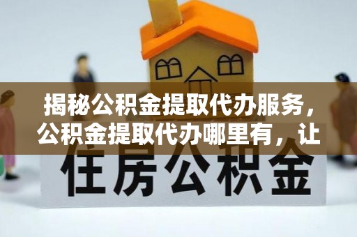 饶阳揭秘公积金提取代办服务，公积金提取代办哪里有，让你省时省心的解决方案