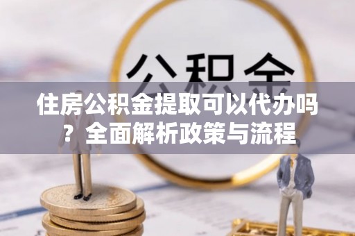 饶阳住房公积金提取可以代办吗？全面解析政策与流程