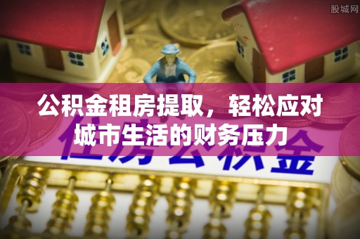 饶阳公积金租房提取，轻松应对城市生活的财务压力