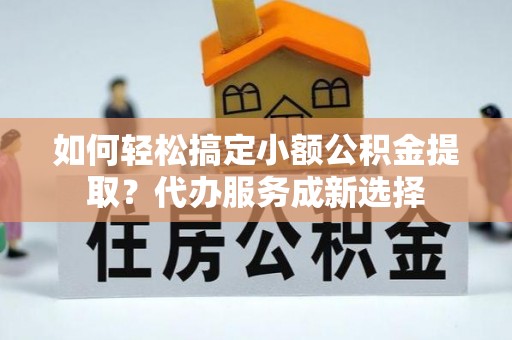 饶阳如何轻松搞定小额公积金提取？代办服务成新选择