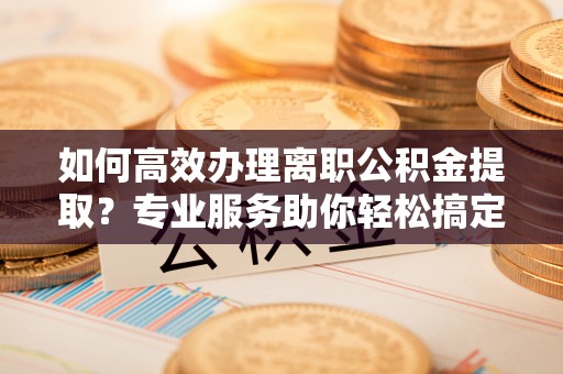 饶阳如何高效办理离职公积金提取？专业服务助你轻松搞定