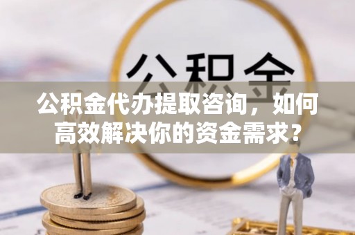 饶阳公积金代办提取咨询，如何高效解决你的资金需求？