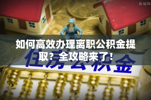 饶阳如何高效办理离职公积金提取？全攻略来了！