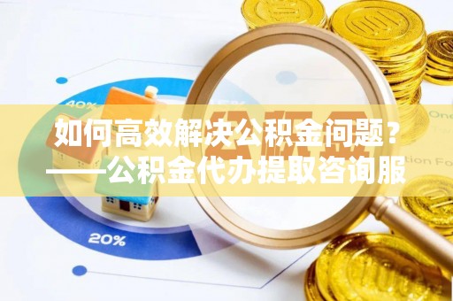 饶阳如何高效解决公积金问题？——公积金代办提取咨询服务指南