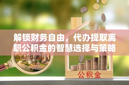 饶阳解锁财务自由，代办提取离职公积金的智慧选择与策略