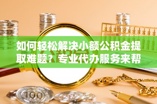 饶阳如何轻松解决小额公积金提取难题？专业代办服务来帮忙