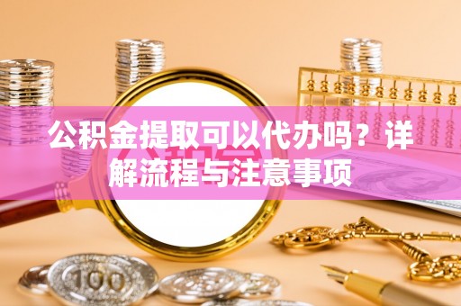 饶阳公积金提取可以代办吗？详解流程与注意事项