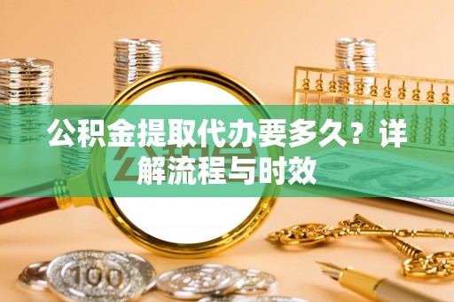 饶阳公积金提取代办要多久？详解流程与时效