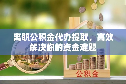 饶阳离职公积金代办提取，高效解决你的资金难题