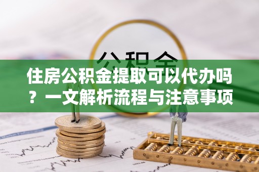饶阳住房公积金提取可以代办吗？一文解析流程与注意事项