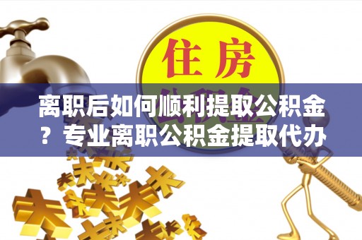 饶阳离职后如何顺利提取公积金？专业离职公积金提取代办服务指南