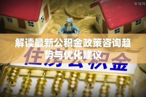 饶阳解读最新公积金政策咨询趋势与优化建议