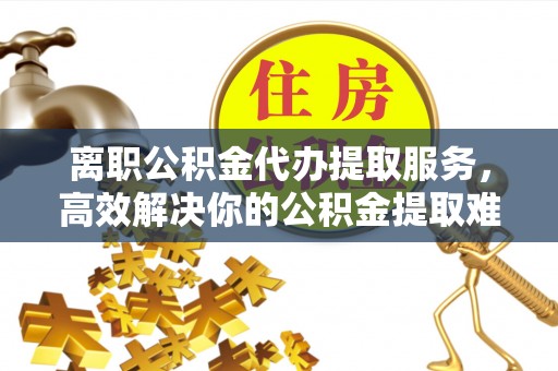 饶阳离职公积金代办提取服务，高效解决你的公积金提取难题