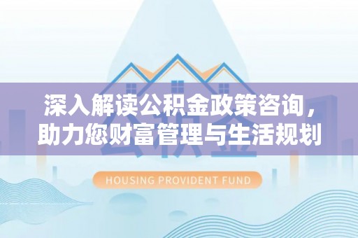 饶阳深入解读公积金政策咨询，助力您财富管理与生活规划