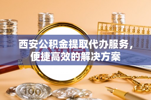 饶阳西安公积金提取代办服务，便捷高效的解决方案