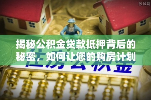 饶阳揭秘公积金贷款抵押背后的秘密，如何让您的购房计划更轻松？