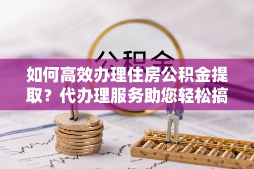 饶阳如何高效办理住房公积金提取？代办理服务助您轻松搞定