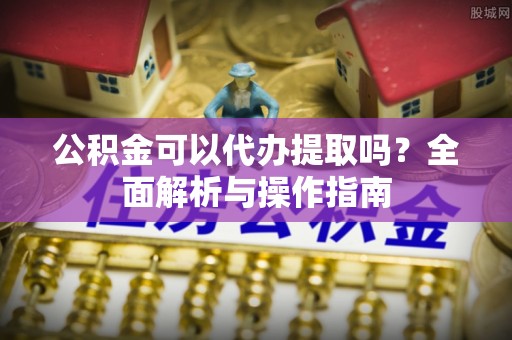 饶阳公积金可以代办提取吗？全面解析与操作指南