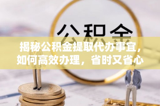 饶阳揭秘公积金提取代办事宜，如何高效办理，省时又省心？