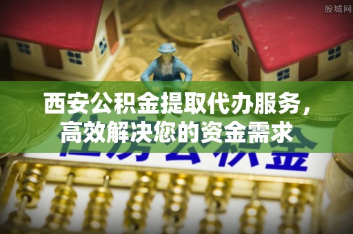 饶阳西安公积金提取代办服务，高效解决您的资金需求