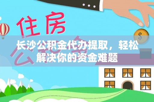 饶阳长沙公积金代办提取，轻松解决你的资金难题