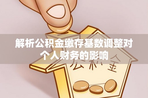 饶阳解析公积金缴存基数调整对个人财务的影响