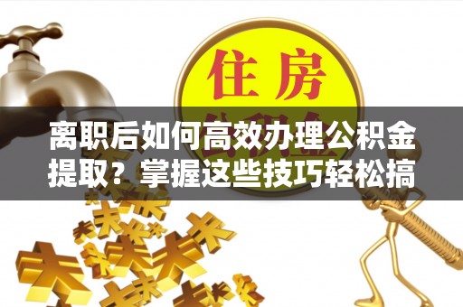 饶阳离职后如何高效办理公积金提取？掌握这些技巧轻松搞定