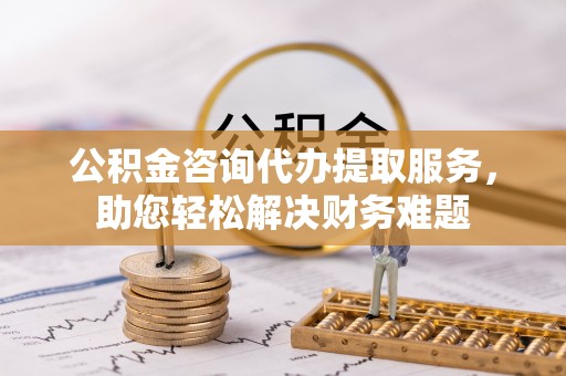 饶阳公积金咨询代办提取服务，助您轻松解决财务难题