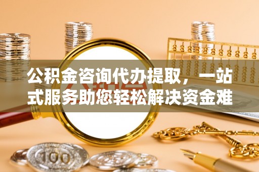 饶阳公积金咨询代办提取，一站式服务助您轻松解决资金难题