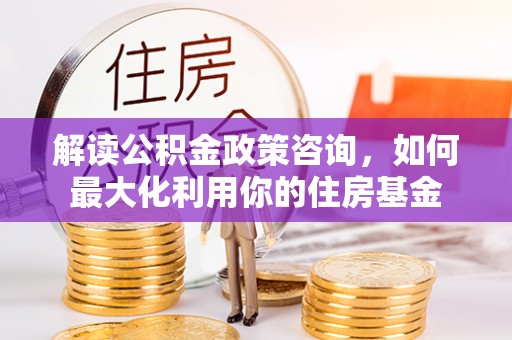 饶阳解读公积金政策咨询，如何最大化利用你的住房基金