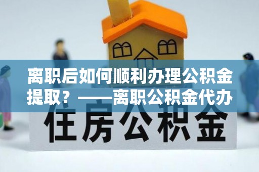 饶阳离职后如何顺利办理公积金提取？——离职公积金代办提取全攻略