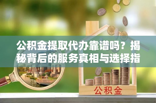 饶阳公积金提取代办靠谱吗？揭秘背后的服务真相与选择指南