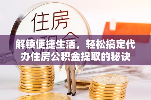 饶阳解锁便捷生活，轻松搞定代办住房公积金提取的秘诀