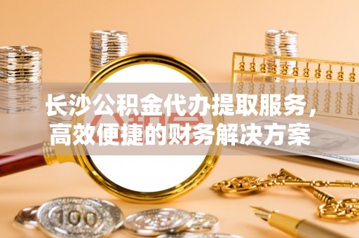 饶阳长沙公积金代办提取服务，高效便捷的财务解决方案