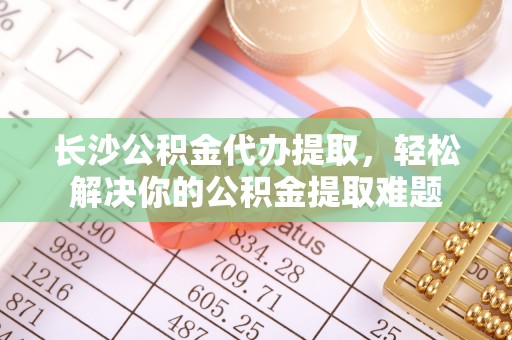 饶阳长沙公积金代办提取，轻松解决你的公积金提取难题