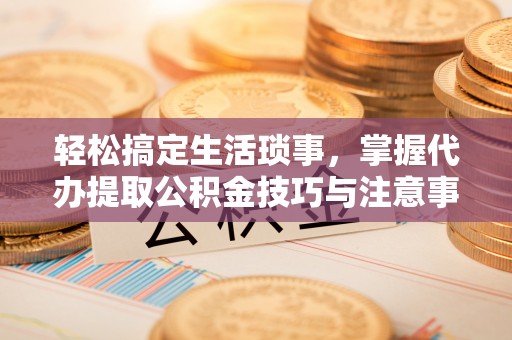 饶阳轻松搞定生活琐事，掌握代办提取公积金技巧与注意事项