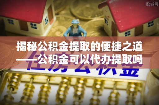 饶阳揭秘公积金提取的便捷之道——公积金可以代办提取吗？