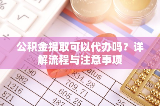 饶阳公积金提取可以代办吗？详解流程与注意事项