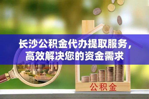 饶阳长沙公积金代办提取服务，高效解决您的资金需求