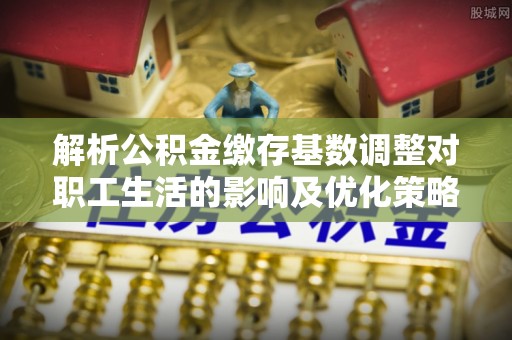 饶阳解析公积金缴存基数调整对职工生活的影响及优化策略