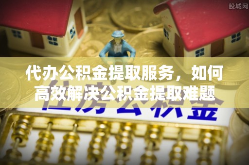 饶阳代办公积金提取服务，如何高效解决公积金提取难题